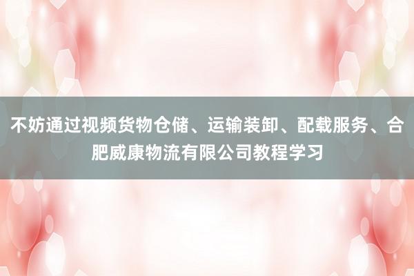不妨通过视频货物仓储、运输装卸、配载服务、合肥威康物流有限公司教程学习